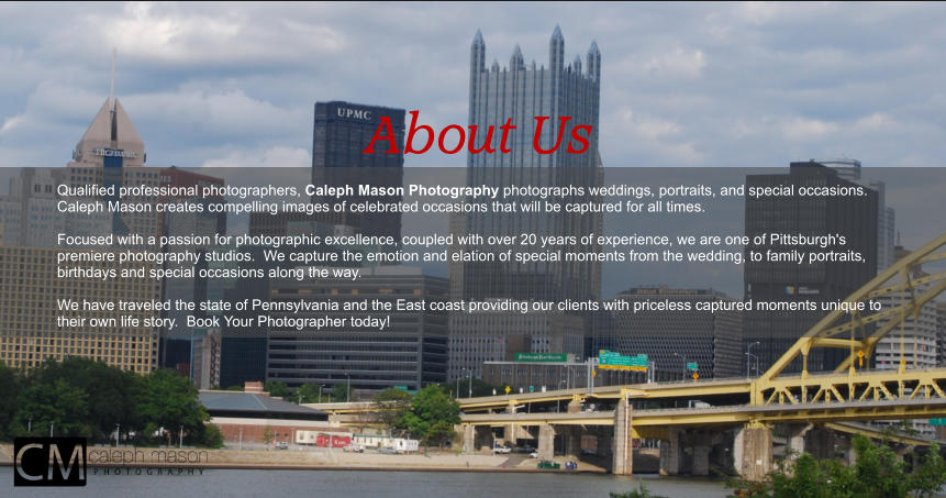 About Us  Qualified professional photographers, Caleph Mason Photography photographs weddings, portraits, and special occasions. Caleph Mason creates compelling images of celebrated occasions that will be captured for all times.   Focused with a passion for photographic excellence, coupled with over 20 years of experience, we are one of Pittsburgh's premiere photography studios.  We capture the emotion and elation of special moments from the wedding, to family portraits, birthdays and special occasions along the way.  We have traveled the state of Pennsylvania and the East coast providing our clients with priceless captured moments unique to their own life story.  Book Your Photographer today!